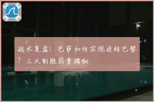 战术复盘：巴萨如何实现逆转巴黎？三大制胜因素揭秘