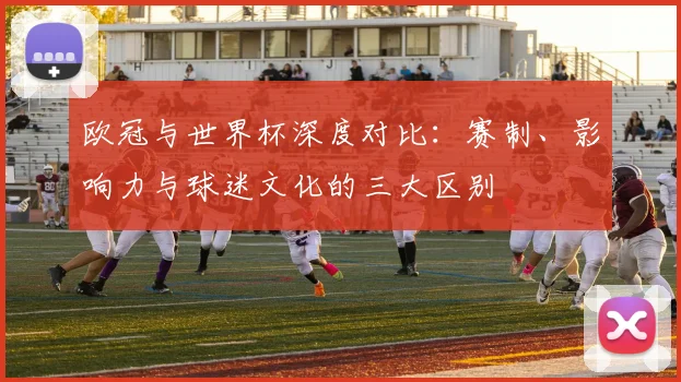 欧冠与世界杯深度对比：赛制、影响力与球迷文化的三大区别