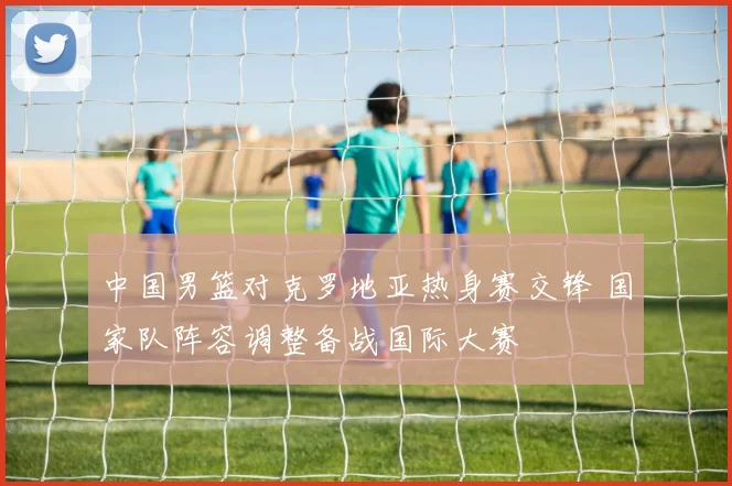 中国男篮对克罗地亚热身赛交锋 国家队阵容调整备战国际大赛