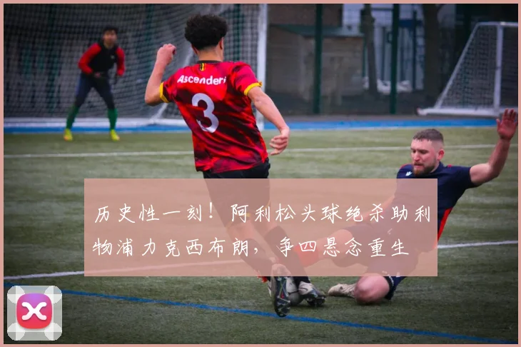 历史性一刻！阿利松头球绝杀助利物浦力克西布朗，争四悬念重生