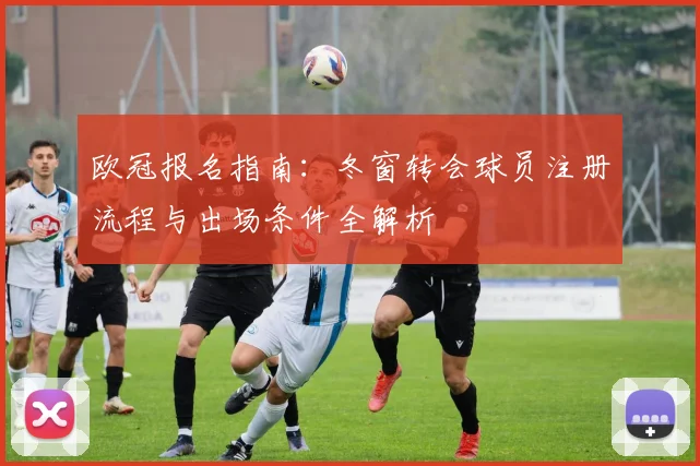 欧冠报名指南：冬窗转会球员注册流程与出场条件全解析