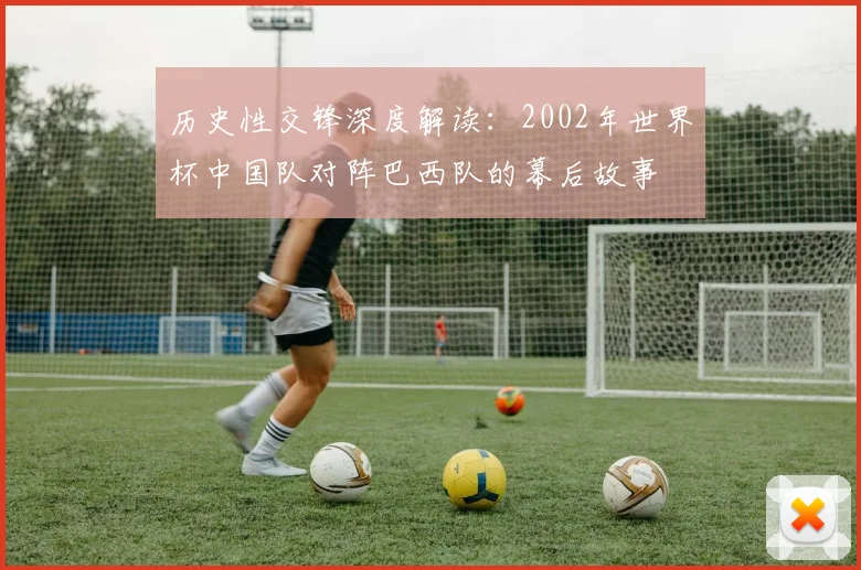 历史性交锋深度解读:2002年世界杯中国队对阵巴西队的幕后故事