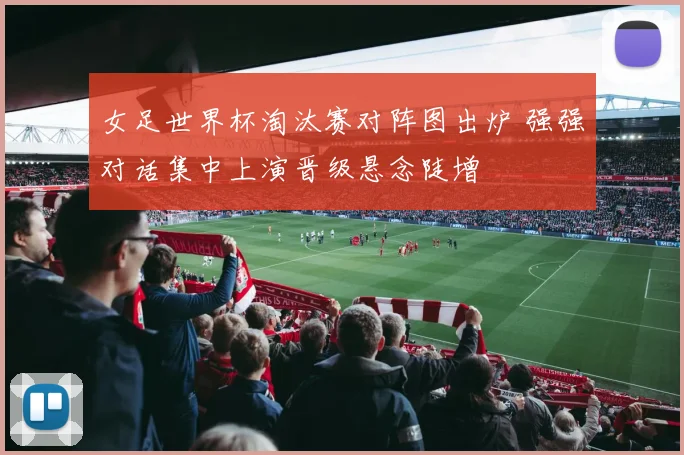 女足世界杯淘汰赛对阵图出炉 强强对话集中上演晋级悬念陡增