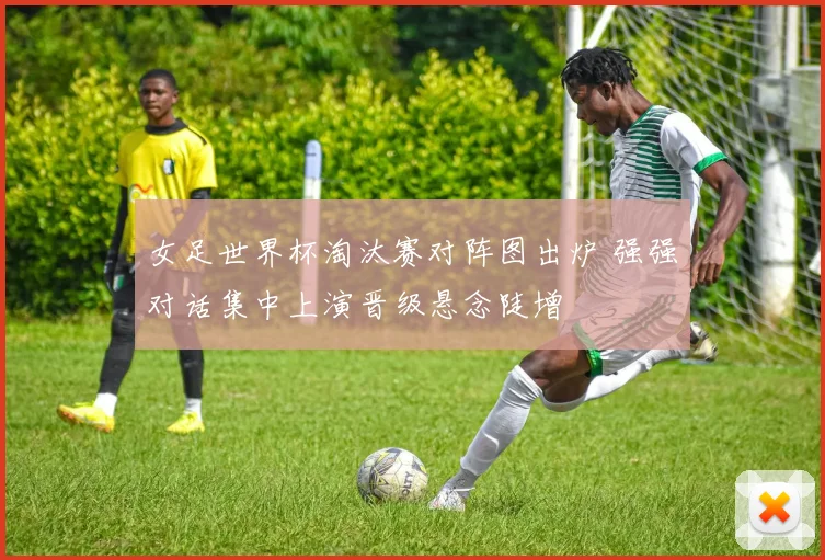 女足世界杯淘汰赛对阵图出炉 强强对话集中上演晋级悬念陡增