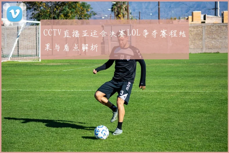 CCTV直播亚运会决赛LOL争夺赛程结果与看点解析