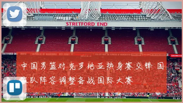 中国男篮对克罗地亚热身赛交锋 国家队阵容调整备战国际大赛