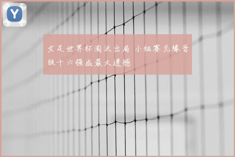 女足世界杯淘汰出局 小组赛无缘晋级十六强成最大遗憾