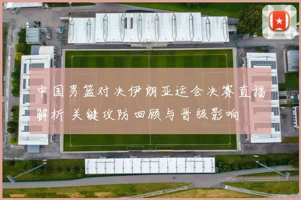 中国男篮对决伊朗亚运会决赛直播解析 关键攻防回顾与晋级影响